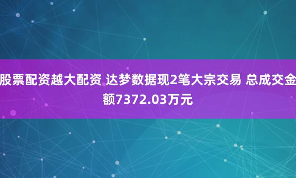 股票配资越大配资 达梦数据现2笔大宗交易 总成交金额7372.03万元