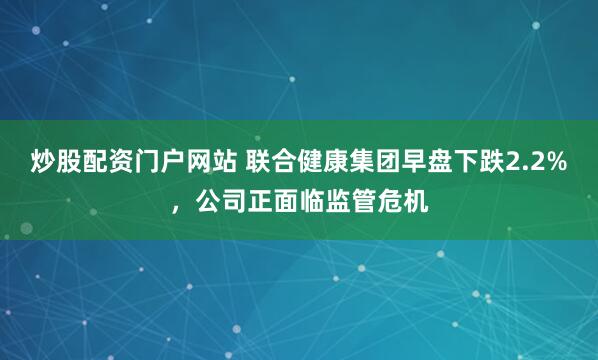 炒股配资门户网站 联合健康集团早盘下跌2.2%，公司正面临监管危机